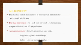 MICROMETRY
• The standard unit of measurement in microscopy is a micrometer
(m), which is 0.001mm.
• The stage micrometer - 3 x 1 inch slide on which a millimeter scale
is engraved in 1/10 and 1/100 graduations.
• Eyepiece micrometer- disc with an arbitrary scale on it.
huygenian – placed on field stop
kellner - disc permanently in place
 