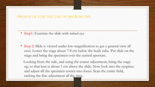PROTOCOL FOR THE USE OF MICROSCOPE
• Step1: Examine the slide with naked eye
• Step 2: Slide is viewed under low magnification to get a general view all
over. Lower the stage about 7-8 cm below the body tube. Put slide on the
stage and bring the specimen over the central aperture.
Looking from the side, and using the coarse adjustment, bring the stage
up, so that lens is about 1 cm above the slide. Now look into the eyepiece
and adjust till the specimen comes into focus. Scan the entire field,
racking the fine adjustment all the time.
 