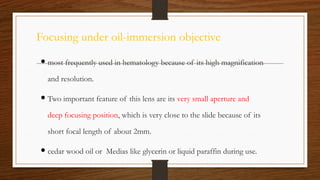 Focusing under oil-immersion objective
 most frequently used in hematology because of its high magnification
and resolution.
 Two important feature of this lens are its very small aperture and
deep focusing position, which is very close to the slide because of its
short focal length of about 2mm.
 cedar wood oil or Medias like glycerin or liquid paraffin during use.
 
