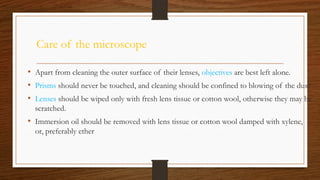 Care of the microscope
• Apart from cleaning the outer surface of their lenses, objectives are best left alone.
• Prisms should never be touched, and cleaning should be confined to blowing of the dust
• Lenses should be wiped only with fresh lens tissue or cotton wool, otherwise they may be
scratched.
• Immersion oil should be removed with lens tissue or cotton wool damped with xylene,
or, preferably ether
 