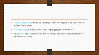 • Hold a microscope firmly by the stand, only. Never grab it by the eyepiece
holder, for example
• Hold the plug (not the cable) when unplugging the illuminator
• Since bulbs are expensive, and have a limited life, turn the illuminator off
when you are done
 