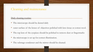 Cleaning and maintenance
Daily cleaning routine:
• The microscope should be dusted daily
• outer surface of the lenses of objectives polished with lens tissue or cotton wool.
• The top lens of the eyepiece should be polished to remove dust or fingermarks
• the microscope is set up for correct illumination.
• The substage condenser and the mirror should be cleaned.
 