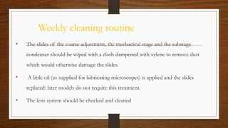 Weekly cleaning routine
• The slides of the coarse adjustment, the mechanical stage and the substage
condenser should be wiped with a cloth dampened with xylene to remove dust
which would otherwise damage the slides.
• A little oil (as supplied for lubricating microscopes) is applied and the slides
replaced: later models do not require this treatment.
• The lens system should be checked and cleaned
 