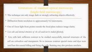 Limitations of standard optical microscopy
(bright field microscopy)
• The technique can only image dark or strongly refracting objects effectively.
• Diffraction limits resolution to approximately 0.2 micrometre.
• Out of focus light from points outside the focal plane reduces image clarity.
• Live cells and internal structures of the cell could not be studied effectively.
• Live cells lack sufficient contrast to be studied successfully, internal structures of the
cell are colourless and transparent. So to increase contrast special stains and dyes were
used but this caused killing and fixing the cells. Staining may also produce artefacts.
 