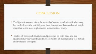 CONCLUSION
• The light microscope, often the symbol of research and scientific discovery,
has evolved over the last 350 years from Antonie van Leeuwenhoek’s simple
magnifier to the more sophisticated instruments of today.
• Studies of biological structures and processes on both fixed and live
specimens have advanced light microscopy into an indispensable tool for cell
and molecular biologists.
 