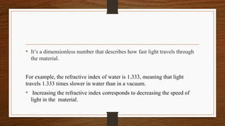 • It’s a dimensionless number that describes how fast light travels through
the material.
For example, the refractive index of water is 1.333, meaning that light
travels 1.333 times slower in water than in a vacuum.
• Increasing the refractive index corresponds to decreasing the speed of
light in the material.
 