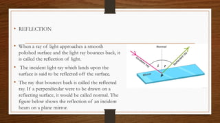 • REFLECTION
• When a ray of light approaches a smooth
polished surface and the light ray bounces back, it
is called the reflection of light.
• The incident light ray which lands upon the
surface is said to be reflected off the surface.
• The ray that bounces back is called the reflected
ray. If a perpendicular were to be drawn on a
reflecting surface, it would be called normal. The
figure below shows the reflection of an incident
beam on a plane mirror.
 
