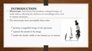 INTRODUCTION
• Microscope, instrument that produces enlarged images of
small objects, allowing the observer an exceedingly close view
of minute structures.
• The microscope must accomplish three tasks:
produce a magnified image of the specimen
separate the details in the image
render the details visible to the human eye or camera
 