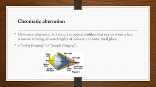 Chromatic aberration
• Chromatic aberration, is a common optical problem that occurs when a lens
is unable to bring all wavelengths of color to the same focal plane.
• a “color fringing” or “purple fringing”,
 