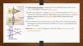 an achromatic doublet, composed of two individual lenses made from
glasses with different amounts of dispersion.
Typically, one element is a negative (concave) element made out of flint glass
such as F2, which has relatively high dispersion, and the other is a positive (
convex) element made of crown glass such as BK7, which has lower
dispersion.
The lens elements are mounted next to each other, often cemented together,
and shaped so that the chromatic aberration of one is counterbalanced by
that of the other.
achromat is a lens that is designed to limit the effects of chromatic and
spherical aberration
 
