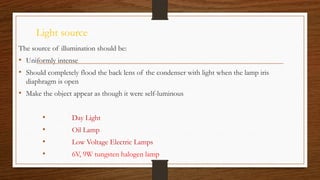 Light source
The source of illumination should be:
• Uniformly intense
• Should completely flood the back lens of the condenser with light when the lamp iris
diaphragm is open
• Make the object appear as though it were self-luminous
• Day Light
• Oil Lamp
• Low Voltage Electric Lamps
• 6V, 9W tungsten halogen lamp
 