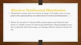Afocal or Nonfocused Illumination
• Illumination systems that do not form an image of the light source at some
point in the optical pathway are called afocal or nonfocused illumination.
• Before the invention of electric bulbs, microscopists were limited in their
choice of suitable sources for microscope illumination. During daylight hours,
they could point their microscopes (or substage reflector mirrors) towards the
sky.
 