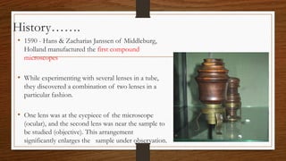 History…….
• 1590 - Hans & Zacharias Janssen of Middleburg,
Holland manufactured the first compound
microscopes
• While experimenting with several lenses in a tube,
they discovered a combination of two lenses in a
particular fashion.
• One lens was at the eyepiece of the microscope
(ocular), and the second lens was near the sample to
be studied (objective). This arrangement
significantly enlarges the sample under observation.
 