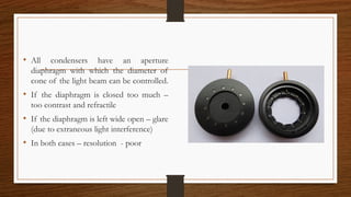 • All condensers have an aperture
diaphragm with which the diameter of
cone of the light beam can be controlled.
• If the diaphragm is closed too much –
too contrast and refractile
• If the diaphragm is left wide open – glare
(due to extraneous light interference)
• In both cases – resolution - poor
 