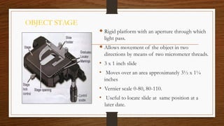 OBJECT STAGE
 Rigid platform with an aperture through which
light pass.
 Allows movement of the object in two
directions by means of two micrometer threads.
• 3 x 1 inch slide
• Moves over an area approximately 3½ x 1¼
inches
• Vernier scale 0-80, 80-110.
• Useful to locate slide at same position at a
later date.
 