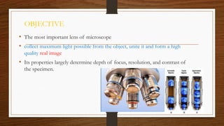 OBJECTIVE
• The most important lens of microscope
• collect maximum light possible from the object, unite it and form a high
quality real image
• Its properties largely determine depth of focus, resolution, and contrast of
the specimen.
 