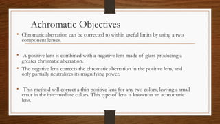 Achromatic Objectives
• Chromatic aberration can be corrected to within useful limits by using a two
component lenses.
• A positive lens is combined with a negative lens made of glass producing a
greater chromatic aberration.
• The negative lens corrects the chromatic aberration in the positive lens, and
only partially neutralizes its magnifying power.
• This method will correct a thin positive lens for any two colors, leaving a small
error in the intermediate colors. This type of lens is known as an achromatic
lens.
 