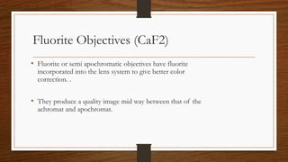 Fluorite Objectives (CaF2)
• Fluorite or semi apochromatic objectives have fluorite
incorporated into the lens system to give better color
correction. .
• They produce a quality image mid way between that of the
achromat and apochromat.
 