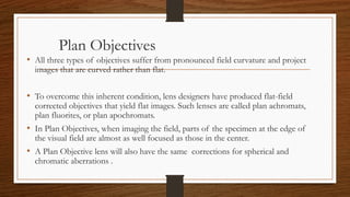 Plan Objectives
• All three types of objectives suffer from pronounced field curvature and project
images that are curved rather than flat.
• To overcome this inherent condition, lens designers have produced flat-field
corrected objectives that yield flat images. Such lenses are called plan achromats,
plan fluorites, or plan apochromats.
• In Plan Objectives, when imaging the field, parts of the specimen at the edge of
the visual field are almost as well focused as those in the center.
• A Plan Objective lens will also have the same corrections for spherical and
chromatic aberrations .
 