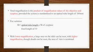 • Total magnification is the product of magnification values of the objective and
eyepiece, provided the system is standardized to an optical tube length of 160mm
• For variation
M= optical tube length x M of eyepiece
focal length of O
• With lower magnification, a large area on the slide can be seen, with higher
magnification, though details can be seen, the area of view is restricted.
 