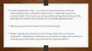 • Useful magnification range - At a selected numerical aperture, when the
microscope provides a magnified image that has a magnitude equal to the
resolution limit of the human eye and any additional magnification beyond this
point does not result in the resolution of even smaller specimen detail
• Microscope resolution is limited by NA and wavelength
• Empty magnification: Increase in size of image which does not increase
information. Magnification which does not contribute to improved resolution or
resolving power and which is beyond what the system can deliver.
 