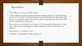 Resolution
• The ability of a lens to define detail.
• ie the ability to tell two points apart as separate points. If the resolving
power of your lens is 2um that means two points that are 2um apart can
be seen as separate points. If they are closer together than that, they will
blend together into one point.
• Resolution is restricted by two factors: (1) the numerical aperture of the
lens; and (2) the wavelength of light employed. The relationship is as
follows
• Resolution=1.2 lambda/2 NA
• Lambda –wavelength of light employed
 