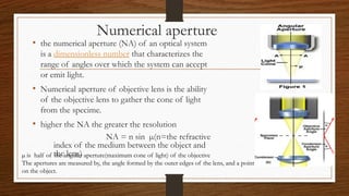Numerical aperture
• the numerical aperture (NA) of an optical system
is a dimensionless number that characterizes the
range of angles over which the system can accept
or emit light.
• Numerical aperture of objective lens is the ability
of the objective lens to gather the cone of light
from the specime.
• higher the NA the greater the resolution
NA = n sin µ(n=the refractive
index of the medium between the object and
the lens)
µ is half of the angular aperture(maximum cone of light) of the objective
The apertures are measured by, the angle formed by the outer edges of the lens, and a point
on the object.
 