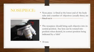 NOSEPIECE: • Nose piece is fitted at the lower end of the body
tube and a number of objectives (usually three) are
fitted on it
• The nosepiece should bring each objective into its
central position. Any lens can be rotated into
position when desired, its correct position being
indicated by a ‘click’
• 18 mm
 