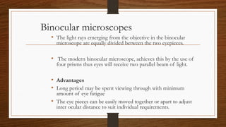 Binocular microscopes
• The light rays emerging from the objective in the binocular
microscope are equally divided between the two eyepieces.
• The modern binocular microscope, achieves this by the use of
four prisms thus eyes will receive two parallel beam of light.
• Advantages
• Long period may be spent viewing through with minimum
amount of eye fatigue
• The eye pieces can be easily moved together or apart to adjust
inter ocular distance to suit individual requirements.
 