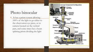 Photo binocular
• It has a prism system allowing
100% of the light to go either to
the observation eye piece, or to
camera located on the vertical
part, and some times has a beam
splitting prism dividing the light
 