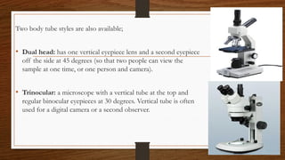 Two body tube styles are also available;
• Dual head: has one vertical eyepiece lens and a second eyepiece
off the side at 45 degrees (so that two people can view the
sample at one time, or one person and camera).
• Trinocular: a microscope with a vertical tube at the top and
regular binocular eyepieces at 30 degrees. Vertical tube is often
used for a digital camera or a second observer.
 