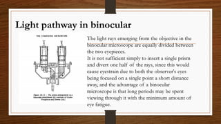 Light pathway in binocular
The light rays emerging from the objective in the
binocular microscope are equally divided between
the two eyepieces.
It is not sufficient simply to insert a single prism
and divert one half of the rays, since this would
cause eyestrain due to both the observer's eyes
being focused on a single point a short distance
away, and the advantage of a binocular
microscope is that long periods may be spent
viewing through it with the minimum amount of
eye fatigue.
 