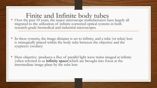 Finite and Infinite body tubes
• Over the past 10 years, the major microscope manufacturers have largely all
migrated to the utilization of infinity-corrected optical systems in both
research-grade biomedical and industrial microscopes.
• In these systems, the image distance is set to infinity, and a tube (or telan) lens
is strategically placed within the body tube between the objective and the
eyepieces (oculars)
• Here objective produces a flux of parallel light wave trains imaged at infinity
(often referred to as infinity space)which are brought into focus at the
intermediate image plane by the tube lens
 