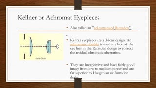 Kellner or Achromat Eyepieces
• Also called an "achromatized Ramsden".
• Kellner eyepieces are a 3-lens design. An
achromatic doublet is used in place of the
eye lens in the Ramsden design to correct
the residual chromatic aberration.
• They are inexpensive and have fairly good
image from low to medium power and are
far superior to Huygenian or Ramsden
design.
 