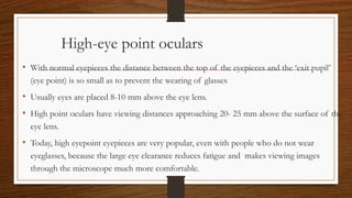 High-eye point oculars
• With normal eyepieces the distance between the top of the eyepieces and the ‘exit pupil’
(eye point) is so small as to prevent the wearing of glasses
• Usually eyes are placed 8-10 mm above the eye lens.
• High point oculars have viewing distances approaching 20- 25 mm above the surface of the
eye lens.
• Today, high eyepoint eyepieces are very popular, even with people who do not wear
eyeglasses, because the large eye clearance reduces fatigue and makes viewing images
through the microscope much more comfortable.
 
