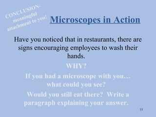 ION-
       LU S u l
CONC ningf
      ea         y ou !   Microscopes in Action
   m
         en t to
     chm
atta
    Have you noticed that in restaurants, there are
     signs encouraging employees to wash their
                      hands.
                      WHY?
        If you had a microscope with you…
                what could you see?
         Would you still eat there? Write a
       paragraph explaining your answer.
                                                  13
 