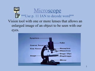Microscope
         **Use p. 11 IAN to decode word**
Vision tool with one or more lenses that allows an
  enlarged image of an object to be seen with our
  eyes.




                                                     2
 