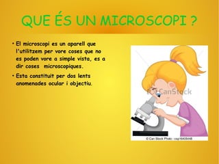 QUE ÉS UN MICROSCOPI ?
●
El microscopi es un aparell que
l'utilitzem per vore coses que no
es poden vore a simple vista, es a
dir coses microscopiques.
●
Esta constituit per dos lents
anomenades ocular i objectiu.
 