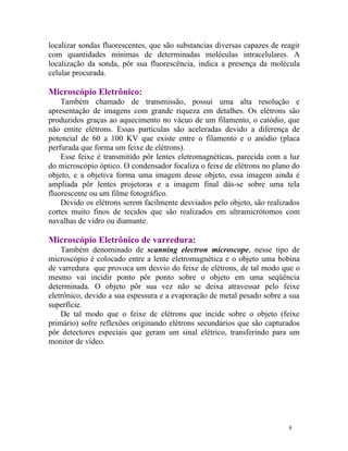 localizar sondas fluorescentes, que são substancias diversas capazes de reagir
com quantidades mínimas de determinadas moléculas intracelulares. A
localização da sonda, pôr sua fluorescência, indica a presença da molécula
celular procurada.

Microscópio Eletrônico:
    Também chamado de transmissão, possui uma alta resolução e
apresentação de imagens com grande riqueza em detalhes. Os elétrons são
produzidos graças ao aquecimento no vácuo de um filamento, o catódio, que
não emite elétrons. Essas partículas são aceleradas devido a diferença de
potencial de 60 a 100 KV que existe entre o filamento e o anódio (placa
perfurada que forma um feixe de elétrons).
    Esse feixe é transmitido pôr lentes eletromagnéticas, parecida com a luz
do microscópio óptico. O condensador focaliza o feixe de elétrons no plano do
objeto, e a objetiva forma uma imagem desse objeto, essa imagem ainda é
ampliada pôr lentes projetoras e a imagem final dás-se sobre uma tela
fluorescente ou um filme fotográfico.
    Devido os elétrons serem facilmente desviados pelo objeto, são realizados
cortes muito finos de tecidos que são realizados em ultramicrótomos com
navalhas de vidro ou diamante.

Microscópio Eletrônico de varredura:
    Também denominado de scanning electron microscope, nesse tipo de
microscópio é colocado entre a lente eletromagnética e o objeto uma bobina
de varredura que provoca um desvio do feixe de elétrons, de tal modo que o
mesmo vai incidir ponto pôr ponto sobre o objeto em uma seqüência
determinada. O objeto pôr sua vez não se deixa atravessar pelo feixe
eletrônico, devido a sua espessura e a evaporação de metal pesado sobre a sua
superfície.
    De tal modo que o feixe de elétrons que incide sobre o objeto (feixe
primário) sofre reflexões originando elétrons secundários que são capturados
pôr detectores especiais que geram um sinal elétrico, transferindo para um
monitor de vídeo.




                                                                          8
 