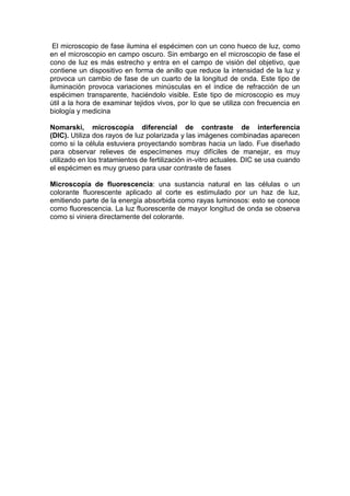 El microscopio de fase ilumina el espécimen con un cono hueco de luz, como
en el microscopio en campo oscuro. Sin embargo en el microscopio de fase el
cono de luz es más estrecho y entra en el campo de visión del objetivo, que
contiene un dispositivo en forma de anillo que reduce la intensidad de la luz y
provoca un cambio de fase de un cuarto de la longitud de onda. Este tipo de
iluminación provoca variaciones minúsculas en el índice de refracción de un
espécimen transparente, haciéndolo visible. Este tipo de microscopio es muy
útil a la hora de examinar tejidos vivos, por lo que se utiliza con frecuencia en
biología y medicina

Nomarski, microscopía diferencial de contraste de interferencia
(DIC). Utiliza dos rayos de luz polarizada y las imágenes combinadas aparecen
como si la célula estuviera proyectando sombras hacia un lado. Fue diseñado
para observar relieves de especímenes muy difíciles de manejar, es muy
utilizado en los tratamientos de fertilización in-vitro actuales. DIC se usa cuando
el espécimen es muy grueso para usar contraste de fases

Microscopía de fluorescencia: una sustancia natural en las células o un
colorante fluorescente aplicado al corte es estimulado por un haz de luz,
emitiendo parte de la energía absorbida como rayas luminosos: esto se conoce
como fluorescencia. La luz fluorescente de mayor longitud de onda se observa
como si viniera directamente del colorante.
 
