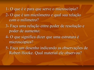 1- O que é e para que serve o microscópio?1- O que é e para que serve o microscópio?
2- O que é um micrômetro e qual sua relação2- O que é um micrômetro e qual sua relação
com o milímetro?com o milímetro?
3- Faça uma relação entre poder de resolução e3- Faça uma relação entre poder de resolução e
poder de aumento:poder de aumento:
4- O que significa dizer que uma estrutura é4- O que significa dizer que uma estrutura é
microscópica?microscópica?
5- Faça um desenho indicando as observações de5- Faça um desenho indicando as observações de
Robert Hooke. Qual material ele observou?Robert Hooke. Qual material ele observou?
 