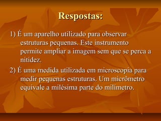 Respostas:Respostas:
1) É um aparelho utilizado para observar1) É um aparelho utilizado para observar
estruturas pequenas. Este instrumentoestruturas pequenas. Este instrumento
permite ampliar a imagem sem que se perca apermite ampliar a imagem sem que se perca a
nitidez.nitidez.
2) É uma medida utilizada em microscopia para2) É uma medida utilizada em microscopia para
medir pequenas estruturas. Um micrômetromedir pequenas estruturas. Um micrômetro
equivale a milésima parte do milímetro.equivale a milésima parte do milímetro.
 