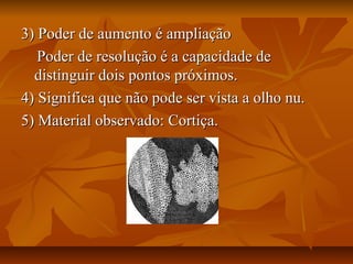 3) Poder de aumento é ampliação3) Poder de aumento é ampliação
Poder de resolução é a capacidade dePoder de resolução é a capacidade de
distinguir dois pontos próximos.distinguir dois pontos próximos.
4) Significa que não pode ser vista a olho nu.4) Significa que não pode ser vista a olho nu.
5) Material observado: Cortiça.5) Material observado: Cortiça.
 