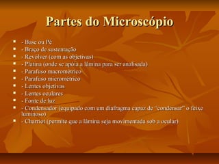 Partes do MicroscópioPartes do Microscópio
 - Base ou Pé- Base ou Pé
 - Braço de sustentação- Braço de sustentação
 - Revólver (com as objetivas)- Revólver (com as objetivas)
 - Platina (onde se apóia a lâmina para ser analisada)- Platina (onde se apóia a lâmina para ser analisada)
 - Parafuso macrométrico- Parafuso macrométrico
 - Parafuso micrométrico- Parafuso micrométrico
 - Lentes objetivas- Lentes objetivas
 - Lentes oculares- Lentes oculares
 - Fonte de luz- Fonte de luz
 - Condensador (equipado com um diafragma capaz de “condensar” o feixe- Condensador (equipado com um diafragma capaz de “condensar” o feixe
luminoso)luminoso)
 - Charriot (permite que a lâmina seja movimentada sob a ocular)- Charriot (permite que a lâmina seja movimentada sob a ocular)
 