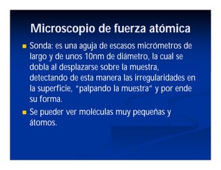 Microscopio de fuerza atómica
Sonda: es una aguja de escasos micrómetros de
largo y de unos 10nm de diámetro, la cual se
dobla al desplazarse sobre la muestra,
detectando de esta manera las irregularidades en
la superficie, “palpando la muestra” y por ende
su forma.
Se pueder ver moléculas muy pequeñas y
átomos.