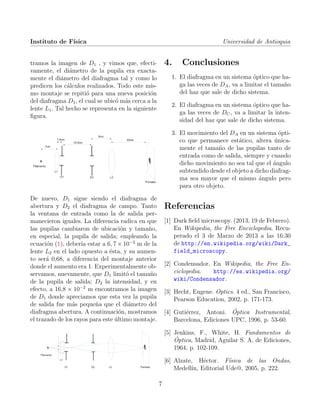 Instituto de F´ısica Universidad de Antioquia
tramos la imagen de D1 , y vimos que, efecti-
vamente, el di´ametro de la pupila era exacta-
mente el di´ametro del diafragma tal y como lo
predicen los c´alculos realizados. Todo este mis-
mo montaje se repiti´o para una nueva posici´on
del diafragma D1, el cual se ubic´o m´as cerca a la
lente L1. Tal hecho se representa en la siguiente
ﬁgura.
De nuevo, D1 sigue siendo el diafragma de
abertura y D2 el diafragma de campo. Tanto
la ventana de entrada como la de salida per-
manecieron iguales. La diferencia radica en que
las pupilas cambiaron de ubicaci´on y tama˜no,
en especial, la pupila de salida; empleando la
ecuaci´on (1), deber´ıa estar a 6, 7 × 10−2
m de la
lente L2 en el lado opuesto a ´esta, y su aumen-
to ser´a 0,68, a diferencia del montaje anterior
donde el aumento era 1. Experimentalmente ob-
servamos, nuevamente, que D1 limit´o el tama˜no
de la pupila de salida; D2 la intensidad, y en
efecto, a 16,8 × 10−2
m encontramos la imagen
de D1 donde apreciamos que esta vez la pupila
de salida fue m´as peque˜na que el di´ametro del
diafragma abertura. A continuaci´on, mostramos
el trazado de los rayos para este ´ultimo montaje.
4. Conclusiones
1. El diafragma en un sistema ´optico que ha-
ga las veces de DA, va a limitar el tama˜no
del haz que sale de dicho sistema.
2. El diafragma en un sistema ´optico que ha-
ga las veces de DC, va a limitar la inten-
sidad del haz que sale de dicho sistema.
3. El movimiento del DA en un sistema ´opti-
co que permanece est´atico, altera ´unica-
mente el tama˜no de las pupilas tanto de
entrada como de salida, siempre y cuando
dicho movimiento no sea tal que el ´angulo
subtendido desde el objeto a dicho diafrag-
ma sea mayor que el mismo ´angulo pero
para otro objeto.
Referencias
[1] Dark ﬁeld microscopy. (2013, 19 de Febrero).
En Wikipedia, the Free Enciclopedia. Recu-
perado el 3 de Marzo de 2013 a las 16:30
de http://en.wikipedia.org/wiki/Dark_
field_microscopy.
[2] Condensador. En Wikipedia, the Free En-
ciclopedia. http://es.wikipedia.org/
wiki/Condensador.
[3] Hecht, Eugene. Optics. 4 ed., San Francisco,
Pearson Education, 2002, p. 171-173.
[4] Guti´errez, Antoni. ´Optica Instrumental,
Barcelona, Ediciones UPC, 1996, p. 53-60.
[5] Jenkins, F., White, H. Fundamentos de
´Optica, Madrid, Aguilar S. A. de Ediciones,
1964, p. 102-109.
[6] Alzate, H´ector. F´ısica de las Ondas,
Medell´ın, Editorial Ude@, 2005, p. 222.
7
 