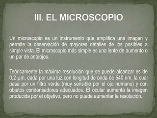 Un microscopio es un instrumento que amplifica una imagen y
permite la observación de mayores detalles de los posibles a
simple vista. El microscopio más simple es una lente de aumento o
un par de anteojos.
Teóricamente la máxima resolución que se puede alcanzar es de
0,2 µm, dada por una luz con longitud de onda de 540 nm, la cual
pasa por un filtro verde (muy sensible por el ojo humano) y con
objetos condensadores adecuados. El ocular aumenta la imagen
producida por el objetivo, pero no puede aumentar la resolución.
 