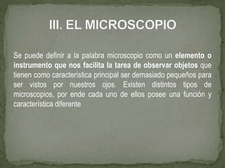 Se puede definir a la palabra microscopio como un elemento o
instrumento que nos facilita la tarea de observar objetos que
tienen como característica principal ser demasiado pequeños para
ser vistos por nuestros ojos. Existen distintos tipos de
microscopios, por ende cada uno de ellos posee una función y
característica diferente
 