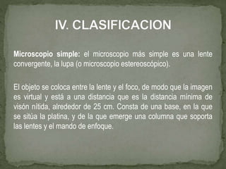 Microscopio simple: el microscopio más simple es una lente
convergente, la lupa (o microscopio estereoscópico).
El objeto se coloca entre la lente y el foco, de modo que la imagen
es virtual y está a una distancia que es la distancia mínima de
visón nítida, alrededor de 25 cm. Consta de una base, en la que
se sitúa la platina, y de la que emerge una columna que soporta
las lentes y el mando de enfoque.
 