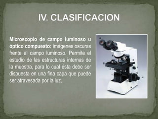 Microscopio de campo luminoso u
óptico compuesto: imágenes oscuras
frente al campo luminoso. Permite el
estudio de las estructuras internas de
la muestra, para lo cual ésta debe ser
dispuesta en una fina capa que puede
ser atravesada por la luz.
 